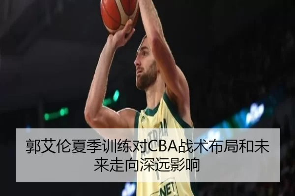 郭艾伦夏季训练对CBA战术布局和未来走向深远影响